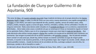 La fundación de Cluny por Guillermo III de
Aquitania, 909
“Por amor de Dios y de nuestro salvador Jesucristo hago tradición de bienes de mi propio derecho a los Santos
Apóstoles Pedro y Pablo: a saber, la villa de Cluny con una corte y manso dominical y una capilla consagrada a
la Virgen y a San Pedro, con todo lo que depende de ella, pueblos, capillas, siervos de ambos sexos, viñas,
campos, prados, bosques, aguas y cursos de agua, molinos, entradas y salidas, tierras cultivadas e Incultas sin
ninguna restricción. Todos estos bienes están situados en el condado de Macon o en su entorno y exactamente
delimitados... Dono todas estas cosas a condición de que se construya en Cluny un monasterio regular en honor
de los apóstoles Pedro y Pablo y que en él se congreguen monjes que vivan bajo la regla de San Benito... Que
cada dieciocho años dichos monjes paguen a Roma diez sueldos a la tumba de los apóstoles para mantener sus
luminarias. Que tengan la protección de los dichos apóstoles y del pontífice romano... Nos ha placido también
hacer constar en esta acta que, desde hoy, dichos monjes no estarán sometidos al yugo de ningún poder
terrestre, ni nuestro ni de nuestros parientes, ni de la grandeza regia. Que ningún rey secular, conde, obispo, ni el
mismo pontífice romano... invada los bienes de los servidores de Dios, sustraiga cualquier cosa de ellos, los
disminuya, cambie ni dé en beneficio a nadie...”
(A. Bernard y Bruel, Recueil des Chartres de l'abbaye de Cluny. París, 1876, t. I, pp. 124-128)
 