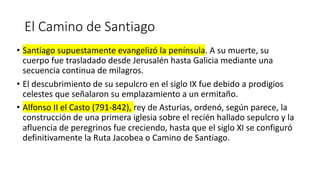 El Camino de Santiago
• Santiago supuestamente evangelizó la península. A su muerte, su
cuerpo fue trasladado desde Jerusalén hasta Galicia mediante una
secuencia continua de milagros.
• El descubrimiento de su sepulcro en el siglo IX fue debido a prodigios
celestes que señalaron su emplazamiento a un ermitaño.
• Alfonso II el Casto (791-842), rey de Asturias, ordenó, según parece, la
construcción de una primera iglesia sobre el recién hallado sepulcro y la
afluencia de peregrinos fue creciendo, hasta que el siglo XI se configuró
definitivamente la Ruta Jacobea o Camino de Santiago.
 