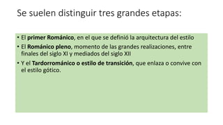 Se suelen distinguir tres grandes etapas:
• El primer Románico, en el que se definió la arquitectura del estilo
• El Románico pleno, momento de las grandes realizaciones, entre
finales del siglo XI y mediados del siglo XII
• Y el Tardorrománico o estilo de transición, que enlaza o convive con
el estilo gótico.
 
