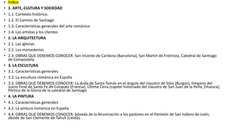 • Índice
• 1. ARTE, CULTURA Y SOCIEDAD
• 1.1. Contexto histórico.
• 1.2. El Camino de Santiago
• 1.3. Características generales del arte románico
• 1.4. Los artistas y los clientes
• 2. LA ARQUITECTURA
• 2.1. Las iglesias
• 2.2. Los monasterios
• 2.3. OBRAS QUE DEBEMOS CONOCER: San Vicente de Cardona (Barcelona), San Martín de Frómista, Catedral de Santiago
de Compostela.
• 3. LA ESCULTURA
• 3.1. Características generales
• 3.2. La escultura románica en España
• 3.3. OBRAS QUE DEBEMOS CONOCER: La duda de Santo Tomás en el ángulo del claustro de Silos (Burgos), tímpano del
Juicio Final de Santa Fe de Conques (Francia), Última Cena (capitel historiado del claustro de San Juan de la Peña, (Huesca),
Pórtico de la Gloria de la catedral de Santiago
• 4. LA PINTURA
• 4.1. Características generales
• 4.2. La pintura románica en España
• 4.4. OBRAS QUE DEBEMOS CONOCER: bóveda de la Anunciación a los pastores en el Panteón de San Isidoro de León;
ábside de San Clemente de Tahull (Lleida).
 