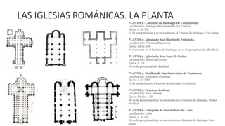 LAS IGLESIAS ROMÁNICAS. LA PLANTA
PLANTA 1 - Catedral de Santiago De Compostela.
Localización: Santiago de Compostela (La Coruña)
Época: s. XI-XII
Es de peregrinación y se encuentra en el Camino de Santiago. Cruz latina.
PLANTA 2- Iglesia de San Martín de Frómista.
Localización: Frómista (Palencia)
Época: hacia 1100
Se encuentra en el Camino de Santiago, no es de peregrinación. Basilical.
PLANTA 3- Iglesia de San Juan de Baños
Localización: Baños de Cerrato
Época: s. VII
No es de peregrinación. Basilical.
PLANTA 4- Basílica de San Saturnino de Toulousse
Localización: Toulousse (Francia)
Época: s. XI-XIII
Es de peregrinación y Camino de Santiago. Cruz latina.
PLANTA 5- Catedral de Jaca.
Localización: Jaca. Huesca
Época: Finales s. XI
No es de peregrinación y se encuentra en el Camino de Santiago. Planta
Basilical
PLANTA 6- Colegiata de San Isidoro de León.
Localización: León
Época: s. XI-XII
No es de peregrinación y se encuentra en el Camino de Santiago. Cruz
latina.
 