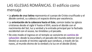 LAS IGLESIAS ROMÁNICAS. El edificio como
mensaje
• La planta de cruz latina representa el cuerpo de Cristo crucificado y el
ábside central, su cabeza y el espacio divino por excelencia.
• La orientación de la cabecera hacia el Este, común todas las iglesia
cristianas desde el siglo V hasta el XVII, asocia el ábside con el
nacimiento del Sol, luz y verdad y la entrada principal por la fachada
occidental con el ocaso, las tinieblas y el pecado.
• De este modo el ingreso en el templo se convierte en camino de
salvación: desde la oscuridad y el pecado del mundo exterior (en el
Oeste) se accede al recinto sagrado que conduce, a través de las
naves, al mundo divino de la verdad y la luz en el ábside (Este).
 
