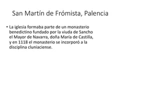 San Martín de Frómista, Palencia
• La iglesia formaba parte de un monasterio
benedictino fundado por la viuda de Sancho
el Mayor de Navarra, doña María de Castilla,
y en 1118 el monasterio se incorporó a la
disciplina cluniaciense.
 