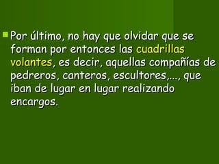  Por último, no hay que olvidar que sePor último, no hay que olvidar que se
forman por entonces lasforman por entonces las cuadrillascuadrillas
volantesvolantes, es decir, aquellas compañías de, es decir, aquellas compañías de
pedreros, canteros, escultores,..., quepedreros, canteros, escultores,..., que
iban de lugar en lugar realizandoiban de lugar en lugar realizando
encargos.encargos.
 