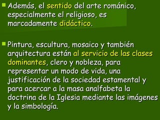  Además, elAdemás, el sentidosentido del arte románico,del arte románico,
especialmente el religioso, esespecialmente el religioso, es
marcadamentemarcadamente didácticodidáctico..
 Pintura, escultura, mosaico y tambiénPintura, escultura, mosaico y también
arquitectura estánarquitectura están al servicio de las clasesal servicio de las clases
dominantesdominantes, clero y nobleza, para, clero y nobleza, para
representar un modo de vida, unarepresentar un modo de vida, una
justificación de la sociedad estamental yjustificación de la sociedad estamental y
para acercar a la masa analfabeta lapara acercar a la masa analfabeta la
doctrina de la Iglesia mediante las imágenesdoctrina de la Iglesia mediante las imágenes
y la simbología.y la simbología.
 