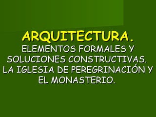ARQUITECTURA.ARQUITECTURA.
ELEMENTOS FORMALES YELEMENTOS FORMALES Y
SOLUCIONES CONSTRUCTIVAS.SOLUCIONES CONSTRUCTIVAS.
LA IGLESIA DE PEREGRINACIÓN YLA IGLESIA DE PEREGRINACIÓN Y
EL MONASTERIO.EL MONASTERIO.
 