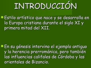 INTRODUCCIÓNINTRODUCCIÓN
 Estilo artístico que nace y se desarrolla enEstilo artístico que nace y se desarrolla en
la Europa cristiana durante el siglo XI yla Europa cristiana durante el siglo XI y
primera mitad del XII.primera mitad del XII.
 En su génesis intervino el ejemplo antiguoEn su génesis intervino el ejemplo antiguo
y la herencia prerrománica, pero tambiény la herencia prerrománica, pero también
las influencias califales de Córdoba y laslas influencias califales de Córdoba y las
orientales de Bizancio.orientales de Bizancio.
 