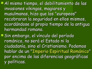  Al mismo tiempo, el debilitamiento de lasAl mismo tiempo, el debilitamiento de las
invasiones vikingas, magiares yinvasiones vikingas, magiares y
musulmanas, hizo que los "europeos"musulmanas, hizo que los "europeos"
recobraran la seguridad en ellos mismos,recobraran la seguridad en ellos mismos,
acordándose al propio tiempo de la antiguaacordándose al propio tiempo de la antigua
hermandad romana.hermandad romana.
 Sin embargo, el vínculo del períodoSin embargo, el vínculo del período
románico, no será el Estado ni larománico, no será el Estado ni la
ciudadanía, sino el Cristianismo. Podemosciudadanía, sino el Cristianismo. Podemos
hablar de un "hablar de un "Imperio Espiritual RománicoImperio Espiritual Románico""
por encima de las diferencias geográficaspor encima de las diferencias geográficas
y políticas.y políticas.
 