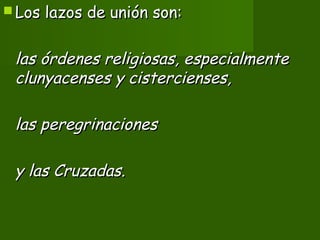  Los lazos de unión son:Los lazos de unión son:
las órdenes religiosas, especialmentelas órdenes religiosas, especialmente
clunyacenses y cistercienses,clunyacenses y cistercienses,
las peregrinacioneslas peregrinaciones
y las Cruzadas.y las Cruzadas.
 