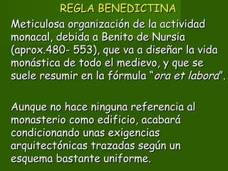 REGLA BENEDICTINAREGLA BENEDICTINA
Meticulosa organización de la actividadMeticulosa organización de la actividad
monacal, debida a Benito de Nursiamonacal, debida a Benito de Nursia
(aprox.480- 553), que va a diseñar la vida(aprox.480- 553), que va a diseñar la vida
monástica de todo el medievo, y que semonástica de todo el medievo, y que se
suele resumir en la fórmula “suele resumir en la fórmula “ora et laboraora et labora”.”.
Aunque no hace ninguna referencia alAunque no hace ninguna referencia al
monasterio como edificio, acabarámonasterio como edificio, acabará
condicionando unas exigenciascondicionando unas exigencias
arquitectónicas trazadas según unarquitectónicas trazadas según un
esquema bastante uniforme.esquema bastante uniforme.
 