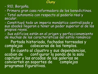 ClunyCluny
- 910, Borgoña.- 910, Borgoña.
- Primera gran casa reformadora de los benedictinos.- Primera gran casa reformadora de los benedictinos.
- Total autonomía con respecto al poderío real y- Total autonomía con respecto al poderío real y
secular.secular.
- Constituyó todo un imperio monástico centralizado y- Constituyó todo un imperio monástico centralizado y
sus abades llegaron a tener un poder superior al de lossus abades llegaron a tener un poder superior al de los
propios reyes.propios reyes.
- Sus edificios están en el origen y perfeccionamiento- Sus edificios están en el origen y perfeccionamiento
de muchas de las características del estilo románico:de muchas de las características del estilo románico:
Portada historiada, fachadas torreadas y
complejas cabeceras de los templos.
En cuanto al claustro y sus dependencias,
acaban de configurar la panda de la sala
capitular y las arcadas de las galerías se
convierten en soportes de complejos
programas figurativos.
 