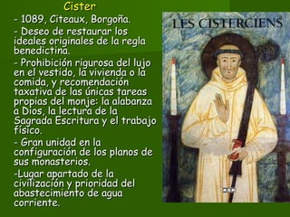 CisterCister
- 1089, Citeaux, Borgoña.- 1089, Citeaux, Borgoña.
- Deseo de restaurar los- Deseo de restaurar los
ideales originales de la reglaideales originales de la regla
benedictina.benedictina.
- Prohibición rigurosa del lujo- Prohibición rigurosa del lujo
en el vestido, la vivienda o laen el vestido, la vivienda o la
comida, y recomendacióncomida, y recomendación
taxativa de las únicas tareastaxativa de las únicas tareas
propias del monje: la alabanzapropias del monje: la alabanza
a Dios, la lectura de laa Dios, la lectura de la
Sagrada Escritura y el trabajoSagrada Escritura y el trabajo
físico.físico.
- Gran unidad en la- Gran unidad en la
configuración de los planos deconfiguración de los planos de
sus monasterios.sus monasterios.
-Lugar apartado de la-Lugar apartado de la
civilización y prioridad delcivilización y prioridad del
abastecimiento de aguaabastecimiento de agua
corriente.corriente.
 