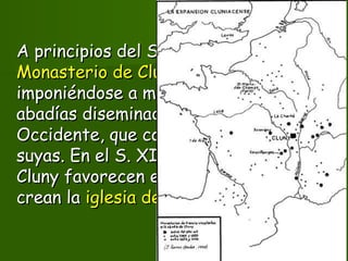 A principios del S. X se funda elA principios del S. X se funda el
Monasterio de ClunyMonasterio de Cluny, y su regla termina, y su regla termina
imponiéndose a mas de un millar deimponiéndose a mas de un millar de
abadías diseminadas por todoabadías diseminadas por todo
Occidente, que considera dependenciasOccidente, que considera dependencias
suyas. En el S. XI, los monjes negros desuyas. En el S. XI, los monjes negros de
Cluny favorecen elCluny favorecen el culto a las reliquiasculto a las reliquias yy
crean lacrean la iglesia de peregrinacióniglesia de peregrinación..
 
