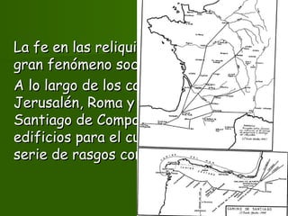 La fe en las reliquias iba a promover unLa fe en las reliquias iba a promover un
gran fenómeno social:gran fenómeno social: la peregrinaciónla peregrinación..
A lo largo de los caminos haciaA lo largo de los caminos hacia
Jerusalén, Roma y muy especialmenteJerusalén, Roma y muy especialmente
Santiago de Compostela se construyenSantiago de Compostela se construyen
edificios para el culto vinculados por unaedificios para el culto vinculados por una
serie de rasgos comunes.serie de rasgos comunes.
 