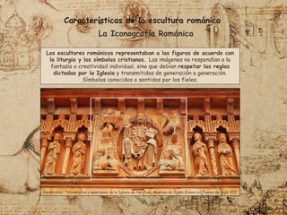 Características de la escultura románica
La Iconografía Románica
Los escultores románicos representaban a las figuras de acuerdo con
la liturgia y los símbolos cristianos. Las imágenes no respondían a la
fantasía o creatividad individual, sino que debían respetar las reglas
dictadas por la Iglesia y transmitidas de generación a generación.
Símbolos conocidos o sentidos por los fieles.
Pantocrátor, Tetramorfos y apostolado de la Iglesia de San Juan, Moarves de Ojeda (Palencia). Finales del siglo XII.
 