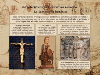 Características de la escultura románica
La Iconografía Románica
Cada personaje bíblico era representado conforme a convencionalismos estrictos e
invariables. Los ejemplo mas característicos son las imágenes de Cristo crucificado y
de la Virgen con el Niño. También estaba la representación de los apóstoles.
La imagen de Cristo
crucificado respondía a un
esquema fijo, sostenido con
cuatro clavos, piernas y brazos
rígidos, sin muestras de dolor,
con una serenidad majestuosa.
La Virgen se
representaba con el Niño
en el regazo o sentado
sobre la pierna izquierda,
en posición frontal y con
actitud de bendecir.
San Pedro era representado con el
cabello ensortijado, la barba espesa y
corta, con la cima de la cabeza tonsurada
y portando las llaves del Paraíso; San
Pablo, con la frente ancha y barba larga.
A los Evangelistas se les representaba
con sus símbolos, San Juan, con el águila;
San Marcos con el león; San Lucas con el
buey y San mateo con el ángel, etc…
 