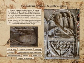 “Nil formidetis, vivit Devs, ecce videtis"
(Nada temáis, Dios vive, ya lo veis).
Entierro y Resurrección (claustro de Santo
Domingo de Silo), un ejemplo del poder sintético
de la escultura románica, representa el entierro
de Cristo, aparecen las tres Marías frente al ángel
que les da la buena nueva de la Resurrección.
Bajo el sepulcro, un friso muestra a siete soldados
que parecen tumbados para reflejar que se han
dormido mientras sucede el milagro.
Características formales de la escultura románica
Ley del marco Perspectiva Jerárquica Simbolismo
Policromía
Posturas antinaturales
Figuras hieráticas, rígidas, inexpresivas
“Horror Vacui”
Simetría
Ausencia de perspectiva
 
