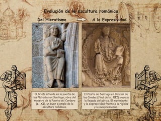 Evolución de la escultura románica
El Cristo de Santiago en Carrión de
los Condes (final del s. XII) anuncia
la llegada del gótico. El movimiento
y la expresividad frente a la rigidez
y la inexpresividad.
El Cristo situado en la puerta de
las Platerías en Santiago, obra del
maestro de la Puerta del Cordero
(s. XI), un buen ejemplo de la
escultura románica.
Del Hieratismo A la Expresividad
 