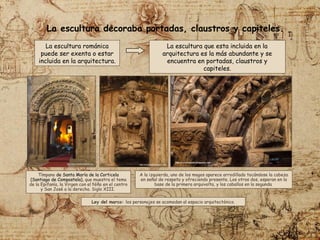La escultura románica
puede ser exenta o estar
incluida en la arquitectura.
A la izquierda, uno de los magos aparece arrodillado tocándose la cabeza
en señal de respeto y ofreciendo presente. Los otros dos, esperan en la
base de la primera arquivolta, y los caballos en la segunda
Tímpano de Santa María de la Corticela
(Santiago de Compostela), que muestra el tema
de la Epifanía, la Virgen con el Niño en el centro
y San José a la derecha. Siglo XIII.
La escultura decoraba portadas, claustros y capiteles.
La escultura que esta incluida en la
arquitectura es la más abundante y se
encuentra en portadas, claustros y
capiteles.
Ley del marco: los personajes se acomodan al espacio arquitectónico.
 