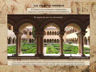 Los claustros románicos
Claustro de Santo Domingo de Silos (1073-1100).
El Claustro es un elemento indispensable,
organiza y coordina los espacios del monasterio.
Es el centro de la vida monástica donde confluyen la mayor parte de sus elementos estructurales
fundamentales. Diseñado a imagen de la Jerusalén celestial. Lugar cerrado y corazón del monasterio.
Es objeto de una rica decoración.
 
