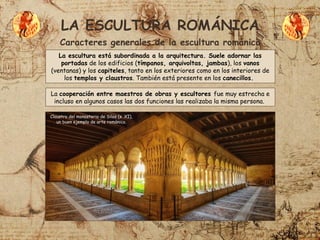 LA ESCULTURA ROMÁNICA
Caracteres generales de la escultura románica
La escultura está subordinada a la arquitectura. Suele adornar las
portadas de los edificios (tímpanos, arquivoltas, jambas), los vanos
(ventanas) y los capiteles, tanto en los exteriores como en los interiores de
los templos y claustros. También está presente en los canecillos.
La cooperación entre maestros de obras y escultores fue muy estrecha e
incluso en algunos casos las dos funciones las realizaba la misma persona.
Claustro del monasterio de Silos (s. XI),
un buen ejemplo de arte románico.
 