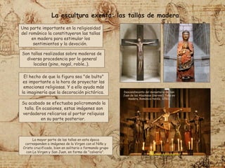 Una parte importante en la religiosidad
del románico la constituyeron las tallas
en madera para estimular los
sentimientos y la devoción.
Son tallas realizadas sobre maderas de
diversa procedencia por lo general
locales (pino, nogal, roble..).
El hecho de que la figura sea "de bulto"
es importante a la hora de proyectar las
emociones religiosas. Y a ello ayuda más
la imaginería que la decoración pictórica.
La mayor parte de las tallas en esta época
corresponden a imágenes de la Virgen con el Niño y
Cristo crucificado, bien en solitario o formando grupo
con La Virgen y San Juan, en forma de "calvario".
Su acabado se efectuaba policromando la
talla. En ocasiones, estas imágenes son
verdaderos relicarios al portar reliquias
en su parte posterior.
La escultura exenta: las tallas de madera
Descendimiento del monasterio de San
Juan de las Abadesas (Gerona). Talla en
madera. Románico tardío, 1250.
 
