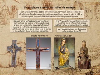 A Jesucristo crucificado se le representa con
cuatro clavos, sus pies no están cruzados, sus
brazos son horizontales siguiendo la línea del
madero, el rostro no expresa dolor, siempre va
vestido, con una túnica que le cubre todo el cuerpo
o con un faldón desde la cintura a las rodillas.
VIRGEN ROMANICA
A la Virgen se la representa entronizada,
hierática, con el niño sentado en sus
rodillas. No hay comunicación entre ambos.
CRISTO ROMANICO
La escultura exenta: las tallas de madera
Con gran diferencia sobre otros motivos, la Virgen con el Niño y el
Cristo crucificado fueron los más representados a partir del s. XII y
durante gran parte de la Edad Media en las imagines religiosas.
Las representaciones son de madera
policromada o de marfil.
 