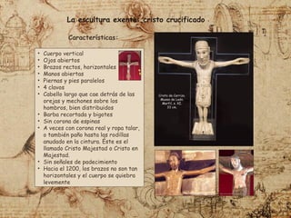 • Cuerpo vertical
• Ojos abiertos
• Brazos rectos, horizontales
• Manos abiertas
• Piernas y pies paralelos
• 4 clavos
• Cabello largo que cae detrás de las
orejas y mechones sobre los
hombros, bien distribuidos
• Barba recortada y bigotes
• Sin corona de espinas
• A veces con corona real y ropa talar,
o también paño hasta las rodillas
anudado en la cintura. Éste es el
llamado Cristo Majestad o Cristo en
Majestad.
• Sin señales de padecimiento
• Hacia el 1200, los brazos no son tan
horizontales y el cuerpo se quiebra
levemente
La escultura exenta: cristo crucificado
Cristo de Carrizo.
Museo de León.
Marfil, s. XI.
33 cm.
Características:
 