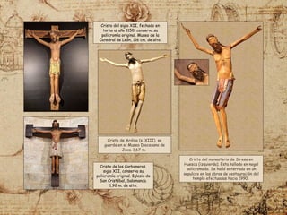Cristo del monasterio de Siresa en
Huesca (izquierda). Esta tallado en nogal
policromado. Se halló enterrado en un
sepulcro en las obras de restauración del
templo efectuadas hacia 1990.
Cristo del siglo XII, fechado en
torno al año 1150, conserva su
policromía original. Museo de la
Catedral de León, 116 cm. de alto.
Cristo de los Carboneros,
siglo XII, conserva su
policromía original. Iglesia de
San Cristóbal, Salamanca.
1,92 m. de alto.
Cristo de Ardisa (s. XIII), se
guarda en el Museo Diocesano de
Jaca. 1,67 m.
 