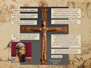 Cristo crucificado románico
Modelado muy sencillo. Figuras
de rasgos muy esquemáticos.
Se representa como Cristo vivo que
triunfa sobre la muerte: los ojos
abiertos, la cabeza recta, los brazos
tensos y perpendiculares al cuerpo, sin
reflejo de sufrimiento en el rostro,
Empleo de la madera. Las imágenes
se coloreaban (policromaban).
Figuras desproporcionadas (cabeza,
manos y pies). Ojos muy grandes y
abiertos. Sin expresividad.
Simetría en los cabellos y en los
pliegues geométricos del ropaje.
Con 4 clavos
Majestad de Batlló,
s. XI. MNA de
Cataluña.
Las Majestades románicas son unas imágenes que
representan a Cristo en la cruz, vestido
con túnica larga hasta los pies y atada con un
cinturón o cinta que cuelga, ojos abiertos, brazos
extendidos casi horizontales, muchas veces
desclavado, con barba y cabello largo recogido. El
Cristo Majestad crucificado románico es solemne y
es un cristo vivo, de ojos abiertos, triunfante ante el
dolor y la muerte.
Su origen está en el cristo bizantino de los
siglos VI al X.​Esta imagen se hizo muy popular,
sobre todo en Italia, y en la Europa del s. XI.
 