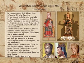 • La representación de la Virgen tiene
influencia del arte Bizantino.
• Es una imagen sedente, está coronada.
• La Virgen está representada de frente,
recta, y sentada en una especie de trono.
• La Virgen sirve como apoyo de su hijo, el
Salvador, y las dos figuras mantienen un
distanciamiento.
• El Niño también esta de frente, sentado
sobre las piernas de su madre, casi
siempre en el lado izquierdo, bendiciendo
con la mano derecha.
• En la izquierda suele llevar un libro o
una bola que simboliza el mundo.
• Ambas figuras se encuentran rígidas, no
hay movimiento.
• Inexpresividad y Hieratismo. Entre las
dos imágenes no hay comunicación,
ambas miran de frente ajenas entre sí.
• El Niño no es niño sino Dios.
• Se representa a la Virgen como Reina, no
como Madre.
• No hay relación Madre-Hijo.
La escultura exenta: Virgen con el Niño
Características:
 