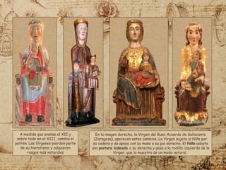 A medida que avanza el XII y
sobre todo en el XIII, cambia el
patrón. Las Vírgenes pierden parte
de su hieratismo y adquieren
rasgos más naturales
En la imagen derecha, la Virgen del Buen Acuerdo de Gallocanta
(Zaragoza), aperecen estos cambios. La Virgen sujeta al Niño por
su cadera y da apoya con su mano a su pie derecho. El Niño adopta
una postura ladeada a su derecha y pasa a la rodilla izquierda de la
Virgen, que lo muestra de un modo natural.
 