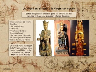 En el País Vasco la imagen
de la Virgen sentada en su
trono con el Niño recibe
el nombre de “Andra
Mari” (Señora María).
Estas imágenes se creaban para los altares de las
iglesias y llegaron a provocar intensa devoción.
• Representada de frente
• Rigidez
• Sin movimiento
• Simetría
• Volúmenes simples
• Formas planas
• Sin expresión. Sentada
en una especie de trono
• No es madre, es Reina
La Virgen en el trono y la Virgen con el niño
Arte © 2026
Simon Ibarretxe
 