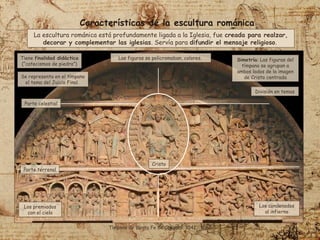 Tiene finalidad didáctica
(“catecismos de piedra”)
Tímpano de Santa Fe de Conques. 1041 - 1065.
Se representa en el tímpano
el tema del Juicio Final.
División en temas
Las figuras se policromaban, colores.
Los condenados
al infierno
Los premiados
con el cielo
Parte celestial
Cristo
Simetría: Las figuras del
tímpano se agrupan a
ambos lados de la imagen
de Cristo centrada
La escultura románica está profundamente ligada a la Iglesia, fue creada para realzar,
decorar y complementar las iglesias. Servía para difundir el mensaje religioso.
Parte terrenal
Características de la escultura románica
 