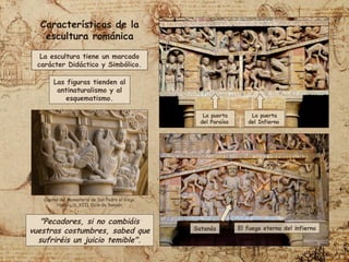 La puerta
del Paraíso
La puerta
del Infierno
Satanás El fuego eterno del infierno
"Pecadores, si no cambiáis
vuestras costumbres, sabed que
sufriréis un juicio temible".
La escultura tiene un marcado
carácter Didáctico y Simbólico.
Características de la
escultura románica
Las figuras tienden al
antinaturalismo y al
esquematismo.
Capitel del Monasterio de San Pedro el Viejo,
Huesca (s. XII). Ciclo de Sansón.
 