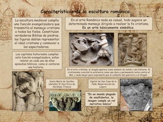 En el arte cristiano, el dragón aparece como símbolo de Satán o del Infierno. El
cristianismo concibió la existencia como una dura y permanente lucha contra el
Mal, y nada mejor para expresarla que el combate del guerrero y el dragón.
Características de la escultura románica
En el arte Románico nada es casual, todo sugiere un
determinado mensaje dirigido a realzar la fe cristiana.
Es un arte básicamente simbólico.
Los capiteles historiados cumplían
esta función evangelizadora, solían
relatar en cada uno de ellos
episodios bíblicos, como si contaran
una historia.
La escultura medieval cumplía
una función evangelizadora que
transmitía el mensaje cristiano
a todos los fieles. Constituían
verdaderas Biblias de piedras,
las figuras debían representar
el ideal cristiano y conmover a
los espectadores.
Santa María de Souillac
(detalle). El Sacrificio de
Abraham. Francia
Capitel de San Juan de la
Peña: Resurrección de
Lázaro
“En un mundo plagado
de analfabetos, la
imagen cumple un rol
narrativo básico”
 