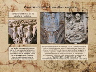 Portada de las Platerías de Santiago, s. XII. Transfiguración de
Cristo. Abraham sale del sepulcro, debajo hay una imagen del
demonio vencido. El tema de las aves picoteándose las patas lo
veremos repetirse con frecuencia en el simbolismo románico,
queriendo mostrar el deseo de liberarse de sus ataduras
terrenales para volar alto, como hace Abraham al resurgir de la
tierra. ("SVRGIT ABRAHAM DE TUMULO“ y "TR-
ANSFIGUratiO:IHESV“ son las lecturas que aparecen a sus lados).
Características de la escultura románica
Carácter simbólico de la
escultura románica.
Las Arpías, animales maléficos con
cuerpo de ave rapaz, busto femenino -
en ocasiones también masculino- y con
frecuencia, cola de serpiente. Junto
con las sirenas (cuerpo femenino y
cola de pez), representaban la
seducción y los placeres carnales.
 