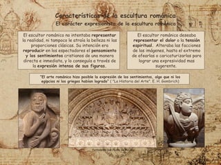 “El arte románico hizo posible la expresión de los sentimientos, algo que ni los
egipcios ni los griegos habían logrado” ( "La Historia del Arte". E. H. Gombrich)
Características de la escultura románica
El carácter expresionista de la escultura románica
El escultor románico no intentaba representar
la realidad, ni tampoco le atraía la belleza ni las
proporciones clásicas. Su intención era
reproducir en los espectadores el pensamiento
y los sentimientos cristianos de una manera
directa e inmediata, y lo conseguía a través de
la expresión intensa de sus figuras.
El escultor románico deseaba
representar el dolor o la tensión
espiritual. Alteraba las facciones
de las imágenes, hasta el extremo
de afearlas o caricaturizarlas para
lograr una expresividad mas
sugerente.
Portada de San Pedro de Moissac
 
