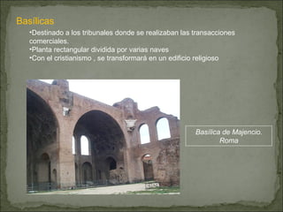 Basílicas Destinado a los tribunales donde se realizaban las transacciones comerciales. Planta rectangular dividida por varias naves Con el cristianismo , se transformará en un edificio religioso Basílica de Majencio. Roma 