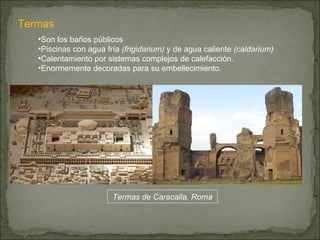Termas Son los baños públicos Piscinas con agua fría  (frigidarium)  y de agua caliente  (caldarium) Calentamiento por sistemas complejos de calefacción. Enormemente decoradas para su embellecimiento. Termas de Caracalla. Roma 
