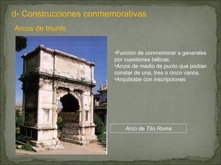 d- Construcciones conmemorativas Arcos de triunfo Función de conmemorar a generales por cuestiones bélicas. Arcos de medio de punto que podían constar de una, tres o cinco vanos. Arquitrabe con inscripciones Arco de Tito.Roma 