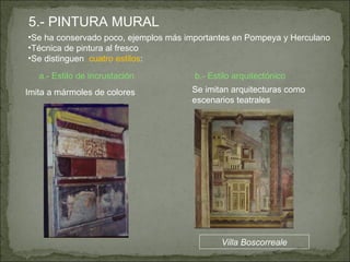 5.- PINTURA MURAL Se ha conservado poco, ejemplos más importantes en Pompeya y Herculano Técnica de pintura al fresco Se distinguen  cuatro estilos : a.- Estilo de incrustación Imita a mármoles de colores b.- Estilo arquitectónico Se imitan arquitecturas como escenarios teatrales Villa Boscorreale 