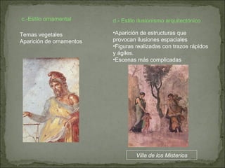 c.-Estilo ornamental  d.- Estilo ilusionismo arquitectónico Temas vegetales Aparición de ornamentos Aparición de estructuras que provocan ilusiones espaciales Figuras realizadas con trazos rápidos y ágiles. Escenas más complicadas Villa de los Misterios 