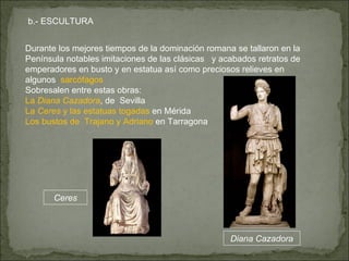Durante los mejores tiempos de la dominación romana se tallaron en la Península notables imitaciones de las clásicas   y acabados retratos de emperadores en busto y en estatua así como preciosos relieves en algunos   sarcófagos  Sobresalen entre estas obras: La  Diana Cazadora , de  Sevilla La  Ceres  y las estatuas togadas  en Mérida Los bustos de  Trajano y Adriano  en Tarragona b.- ESCULTURA Ceres Diana Cazadora 