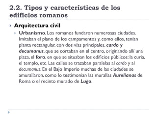 2.2. Tipos y características de los
edificios romanos
   Arquitectura civil
       Urbanismo. Los romanos fundaron numerosas ciudades.
        Imitaban el plano de los campamentos y, como ellos, tenían
        planta rectangular, con dos vías principales, cardo y
        decumanus, que se cortaban en el centro, originando allí una
        plaza, el foro, en que se situaban los edificios públicos: la curia,
        el templo, etc. Las calles se trazaban paralelas al cardo y al
        decumanus. En el Bajo Imperio muchas de las ciudades se
        amurallaron, como lo testimonian las murallas Aurelianas de
        Roma o el recinto murado de Lugo.
 