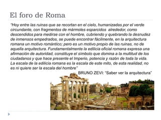 El foro de Roma
“Hoy entre las ruinas que se recortan en el cielo, humanizadas por el verde
circundante, con fragmentos de mármoles esparcidos alrededor, como
descendidos para medirse con el hombre, cubriendo y quebrando la desnudez
de inmensos empedrados, se puede encontrar fácilmente, en la arquitectura
romana un motivo romántico; pero es un motivo propio de las ruinas, no de
aquella arquitectura. Fundamentalmente la edilicia oficial romana expresa una
afirmación de autoridad, constituye el símbolo que domina a la multitud de los
ciudadanos y que hace presente el Imperio, potencia y razón de toda la vida.
La escala de la edilicia romana es la escala de este mito, de esta realidad, no
es ni quiere ser la escala del hombre”
                                       BRUNO ZEVI: “Saber ver la arquitectura”
 