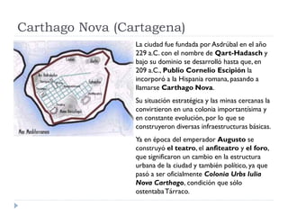 Carthago Nova (Cartagena)
                 La ciudad fue fundada por Asdrúbal en el año
                 229 a.C. con el nombre de Qart-Hadasch y
                 bajo su dominio se desarrolló hasta que, en
                 209 a.C., Publio Cornelio Escipión la
                 incorporó a la Hispania romana, pasando a
                 llamarse Carthago Nova.
                 Su situación estratégica y las minas cercanas la
                 convirtieron en una colonia importantísima y
                 en constante evolución, por lo que se
                 construyeron diversas infraestructuras básicas.
                 Ya en época del emperador Augusto se
                 construyó el teatro, el anfiteatro y el foro,
                 que significaron un cambio en la estructura
                 urbana de la ciudad y también político, ya que
                 pasó a ser oficialmente Colonia Urbs Iulia
                 Nova Carthago, condición que sólo
                 ostentaba Tárraco.
 