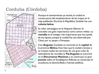 Corduba (Córdoba)
             Aunque el asentamiento ya existía, la ciudad es
             consecuencia del emplazamiento de las tropas en la
             vieja población. Durante la República, Corduba fue una
             colonia latina.
             Su valor estratégico en la Hispania Ulterior le
             concedió una gran importancia como centro militar: su
             muralla es el vestigio más importante que nos queda
             de esa época, aunque la ciudad fue casi destruida por
             César, por su apoyo a Pompeyo.
             Con Augusto, Corduba se convirtió en la capital de
             la provincia Bética. Esto hizo que la ciudad creciese y
             se creasen todos los servicios de una gran urbe. Se
             extendieron las murallas, la Vía Augusta se convirtió
             en el Decumanus Maximus y se construyó un gran
             puente sobre el Guadalquivir. Además se construyó el
             acueducto, el alcantarillado y fuentes públicas.
 