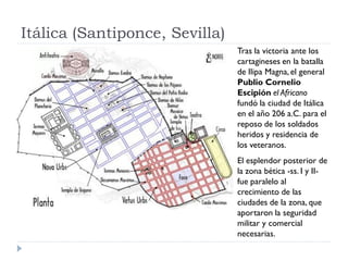 Itálica (Santiponce, Sevilla)
                                Tras la victoria ante los
                                cartagineses en la batalla
                                de Ilipa Magna, el general
                                Publio Cornelio
                                Escipión el Africano
                                fundó la ciudad de Itálica
                                en el año 206 a.C. para el
                                reposo de los soldados
                                heridos y residencia de
                                los veteranos.
                                El esplendor posterior de
                                la zona bética -ss. I y II-
                                fue paralelo al
                                crecimiento de las
                                ciudades de la zona, que
                                aportaron la seguridad
                                militar y comercial
                                necesarias.
 