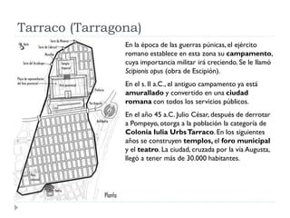 Tarraco (Tarragona)
                En la época de las guerras púnicas, el ejército
                romano establece en esta zona su campamento,
                cuya importancia militar irá creciendo. Se le llamó
                Scipionis opus (obra de Escipión).
                En el s. II a.C., el antiguo campamento ya está
                amurallado y convertido en una ciudad
                romana con todos los servicios públicos.
                En el año 45 a.C. Julio César, después de derrotar
                a Pompeyo, otorga a la población la categoría de
                Colonia Iulia Urbs Tarraco. En los siguientes
                años se construyen templos, el foro municipal
                y el teatro. La ciudad, cruzada por la vía Augusta,
                llegó a tener más de 30.000 habitantes.
 